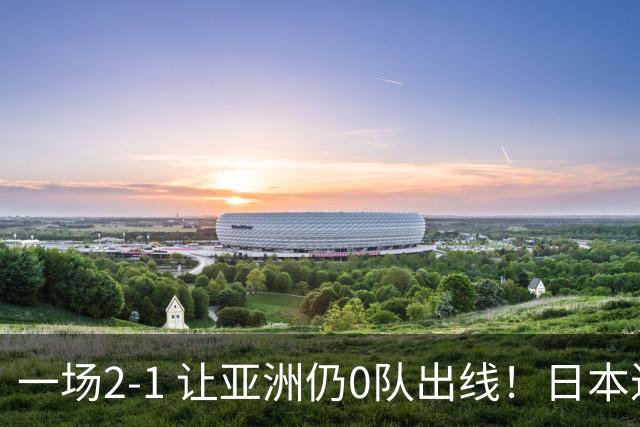 一场2-1 让亚洲仍0队出线！日本进退两难：放水不遇巴西 也要碰法国
