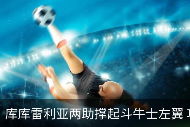 库库雷利亚两助撑起斗牛士左翼 攻防俱佳皇马淘到珍宝